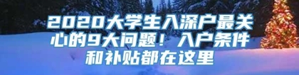 2020大学生入深户最关心的9大问题！入户条件和补贴都在这里