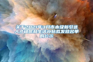 关于2021年3月市本级新引进人才租房和生活补贴拟发放名单的公示