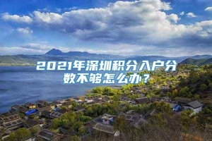 2021年深圳积分入户分数不够怎么办？