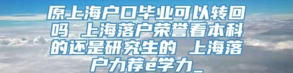 原上海户口毕业可以转回吗 上海落户荣誉看本科的还是研究生的 上海落户力荐e学力_