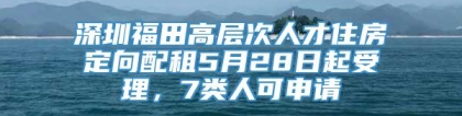 深圳福田高层次人才住房定向配租5月28日起受理，7类人可申请