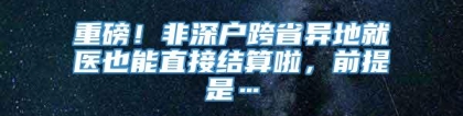 重磅！非深户跨省异地就医也能直接结算啦，前提是…