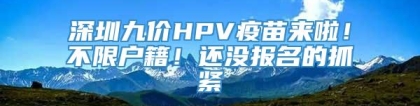 深圳九价HPV疫苗来啦！不限户籍！还没报名的抓紧