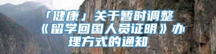 「健康」关于暂时调整《留学回国人员证明》办理方式的通知