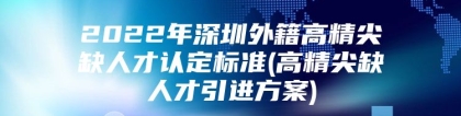 2022年深圳外籍高精尖缺人才认定标准(高精尖缺人才引进方案)