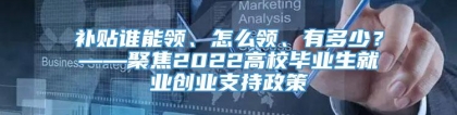 补贴谁能领、怎么领、有多少？——聚焦2022高校毕业生就业创业支持政策