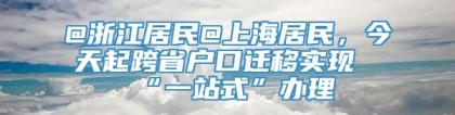 @浙江居民@上海居民，今天起跨省户口迁移实现“一站式”办理