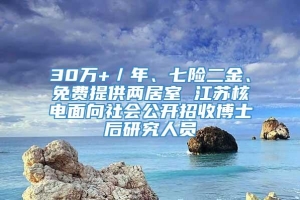 30万+／年、七险二金、免费提供两居室 江苏核电面向社会公开招收博士后研究人员