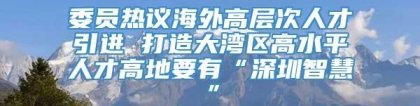 委员热议海外高层次人才引进 打造大湾区高水平人才高地要有“深圳智慧”