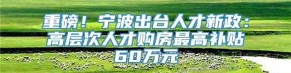 重磅！宁波出台人才新政：高层次人才购房最高补贴60万元