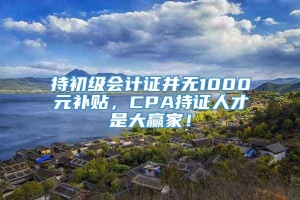 持初级会计证并无1000元补贴，CPA持证人才是大赢家！