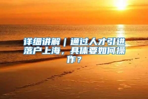 详细讲解｜通过人才引进落户上海，具体要如何操作？