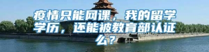 疫情只能网课，我的留学学历，还能被教育部认证么？