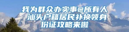 我为群众办实事@所有人 汕头户籍居民补换领身份证攻略来啦