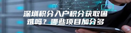 深圳积分入户积分获取困难吗？哪些项目加分多