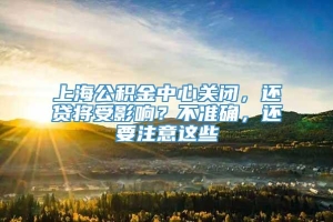 上海公积金中心关闭，还贷将受影响？不准确，还要注意这些