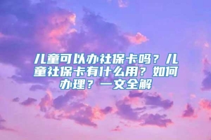 儿童可以办社保卡吗？儿童社保卡有什么用？如何办理？一文全解