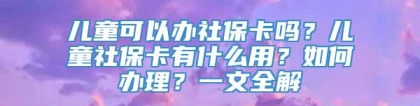 儿童可以办社保卡吗？儿童社保卡有什么用？如何办理？一文全解