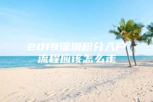 2019深圳积分入户流程应该怎么走