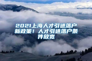 2021上海人才引进落户新政策！人才引进落户条件放宽