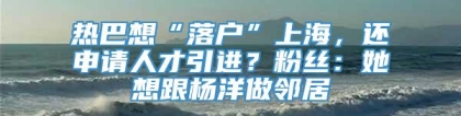 热巴想“落户”上海，还申请人才引进？粉丝：她想跟杨洋做邻居