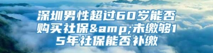 深圳男性超过60岁能否购买社保&未缴够15年社保能否补缴