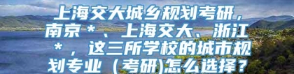 上海交大城乡规划考研，南京＊、上海交大、浙江＊，这三所学校的城市规划专业（考研)怎么选择？