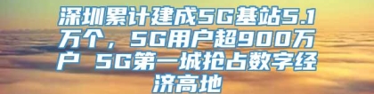 深圳累计建成5G基站5.1万个，5G用户超900万户 5G第一城抢占数字经济高地