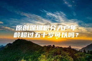 原创深圳积分入户年龄超过五十岁可以吗？