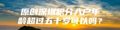 原创深圳积分入户年龄超过五十岁可以吗？