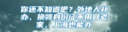 你还不知道吧？外地人补办、换领身份证不用回老家，上海也能办