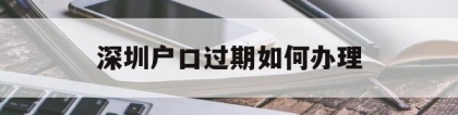 深圳户口过期如何办理(深圳集体户口过期了怎么办理)