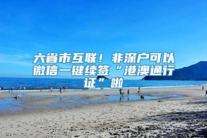 六省市互联！非深户可以微信一键续签“港澳通行证”啦