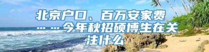 北京户口、百万安家费 ……今年秋招硕博生在关注什么