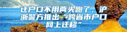 迁户口不用两头跑了，沪浙警方推出“跨省市户口网上迁移”