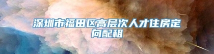 深圳市福田区高层次人才住房定向配租