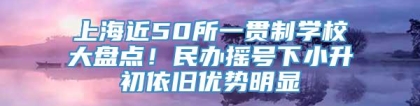 上海近50所一贯制学校大盘点！民办摇号下小升初依旧优势明显