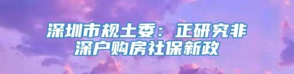 深圳市规土委：正研究非深户购房社保新政