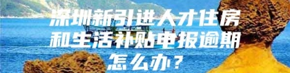 深圳新引进人才住房和生活补贴申报逾期怎么办？