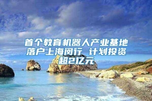 首个教育机器人产业基地落户上海闵行 计划投资超2亿元