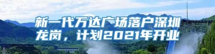 新一代万达广场落户深圳龙岗，计划2021年开业