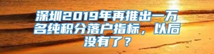 深圳2019年再推出一万名纯积分落户指标，以后没有了？