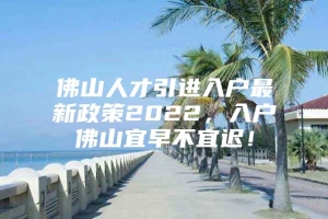 佛山人才引进入户最新政策2022，入户佛山宜早不宜迟！