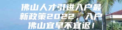 佛山人才引进入户最新政策2022，入户佛山宜早不宜迟！