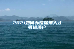 2021如何办理深圳人才引进落户