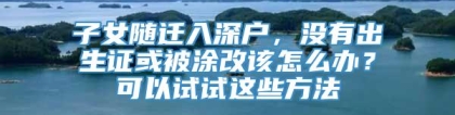 子女随迁入深户，没有出生证或被涂改该怎么办？可以试试这些方法