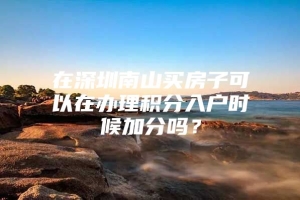 在深圳南山买房子可以在办理积分入户时候加分吗？