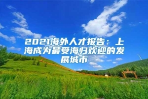 2021海外人才报告：上海成为最受海归欢迎的发展城市