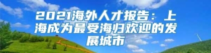 2021海外人才报告：上海成为最受海归欢迎的发展城市