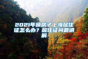 2021年换房子上海居住证怎么办？居住证问题讲解